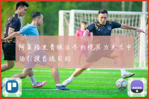 阿莱格里青睐法乔利视其为米兰中场引援首选目标