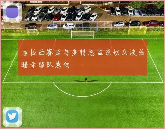 吉拉西赛后与多特总监亲切交谈或暗示留队意向