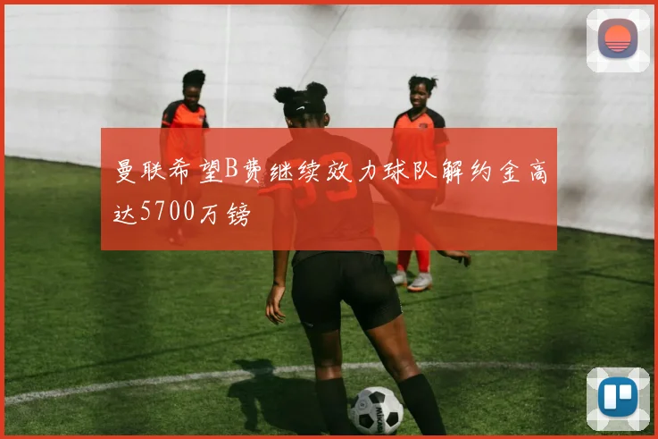 曼联希望B费继续效力球队解约金高达5700万镑