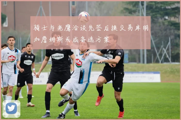 骑士与老鹰洽谈先签后换交易库明加詹姆斯或成备选方案