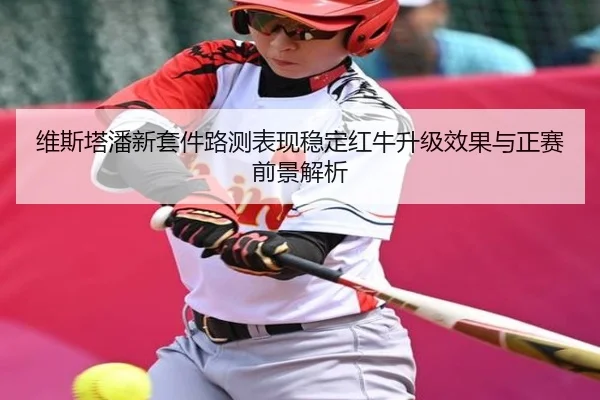 维斯塔潘新套件路测表现稳定红牛升级效果与正赛前景解析