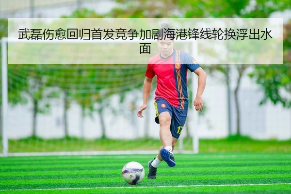 武磊伤愈回归首发竞争加剧海港锋线轮换浮出水面