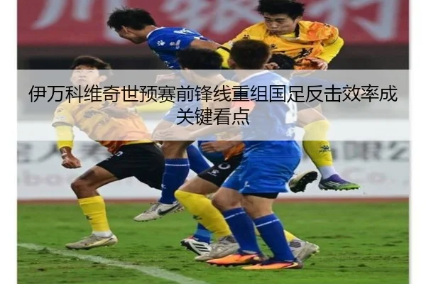 伊万科维奇世预赛前锋线重组国足反击效率成关键看点