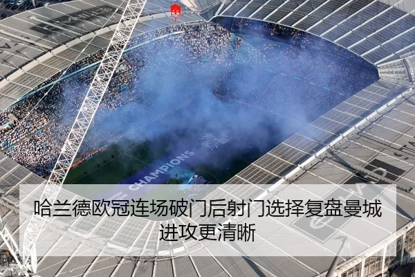 哈兰德欧冠连场破门后射门选择复盘曼城进攻更清晰